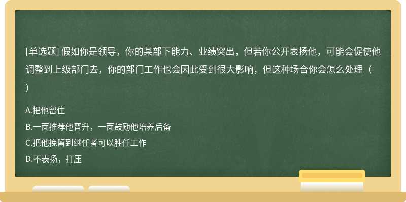 假如你是领导，你的某部下能力、业绩突出，但若你公开表扬他，可能会促使他调整到上级部门去，你的部门工作也会因此受到很大影响，但这种场合你会怎么处理（）