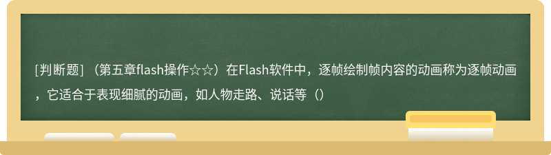 （第五章flash操作☆☆）在Flash软件中，逐帧绘制帧内容的动画称为逐帧动画，它适合于表现细腻的动画，如人物走路、说话等（）