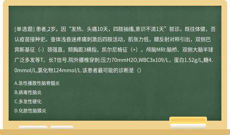 患者,2岁。因“发热、头痛10天，四肢抽搐,意识不清1天”就诊。既往体健，否认疫苗接种史。查体浅昏迷疼痛刺激后四肢活动，肌张力低，腱反射对称引出，双侧巴宾斯基征（-）颈强直，颏胸距3横指，凯尔尼格征（+）。颅脑MRI:脑桥、双侧大脑半球广泛多发等T、长T信号.院外腰椎穿刺:压力70mmH2O,WBC3x109/L，蛋白1.52g/L,糖4.0mmol/L,氯化物124mmol/L.该患者最可能的诊断是（）