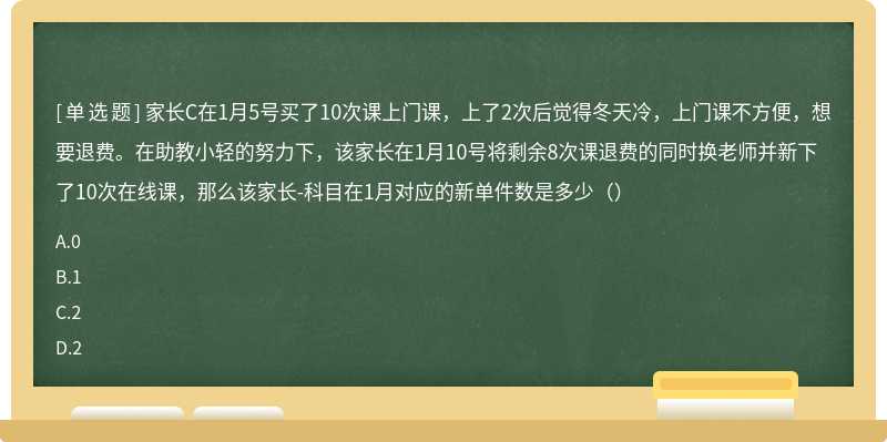 家长C在1月5号买了10次课上门课，上了2次后觉得冬天冷，上门课不方便，想要退费。在助教小轻的努力下，该家长在1月10号将剩余8次课退费的同时换老师并新下了10次在线课，那么该家长-科目在1月对应的新单件数是多少（）