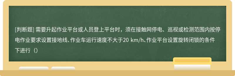 需要升起作业平台或人员登上平台时，须在接触网停电、巡视或检测范围内按停电作业要求设置接地线、作业车运行速度不大于20 km/h、作业平台设置旋转闭锁的条件下进行（）