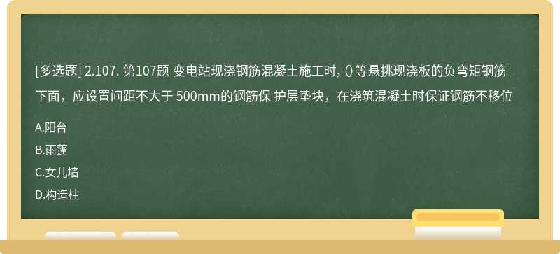 2.107. 第107题 变电站现浇钢筋混凝土施工时，（）等悬挑现浇板的负弯矩钢筋下面，应设置间距不大于 500mm的钢筋保 护层垫块，在浇筑混凝土时保证钢筋不移位