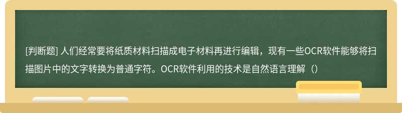 人们经常要将纸质材料扫描成电子材料再进行编辑，现有一些OCR软件能够将扫描图片中的文字转换为普通字符。OCR软件利用的技术是自然语言理解（）