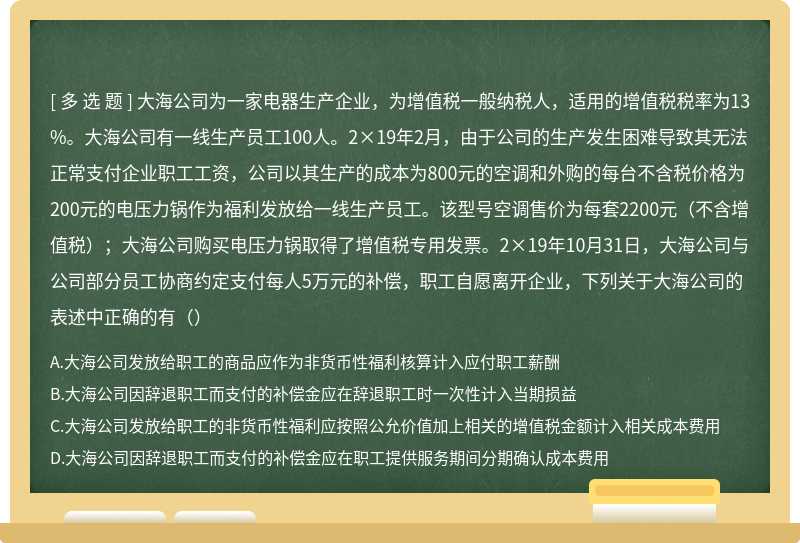 大海公司为一家电器生产企业，为增值税一般纳税人，适用的增值税税率为13%。大海公司有一线生产员工100人。2×19年2月，由于公司的生产发生困难导致其无法正常支付企业职工工资，公司以其生产的成本为800元的空调和外购的每台不含税价格为200元的电压力锅作为福利发放给一线生产员工。该型号空调售价为每套2200元（不含增值税）；大海公司购买电压力锅取得了增值税专用发票。2×19年10月31日，大海公司与公司部分员工协商约定支付每人5万元的补偿，职工自愿离开企业，下列关于大海公司的表述中正确的有（）