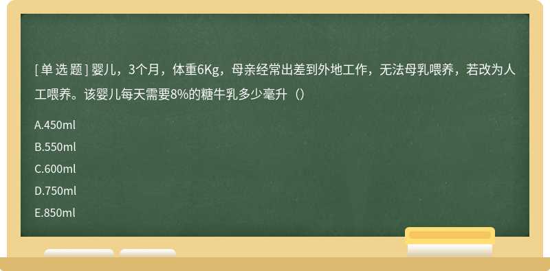 婴儿，3个月，体重6Kg，母亲经常出差到外地工作，无法母乳喂养，若改为人工喂养。该婴儿每天需要8%的糖牛乳多少毫升（）