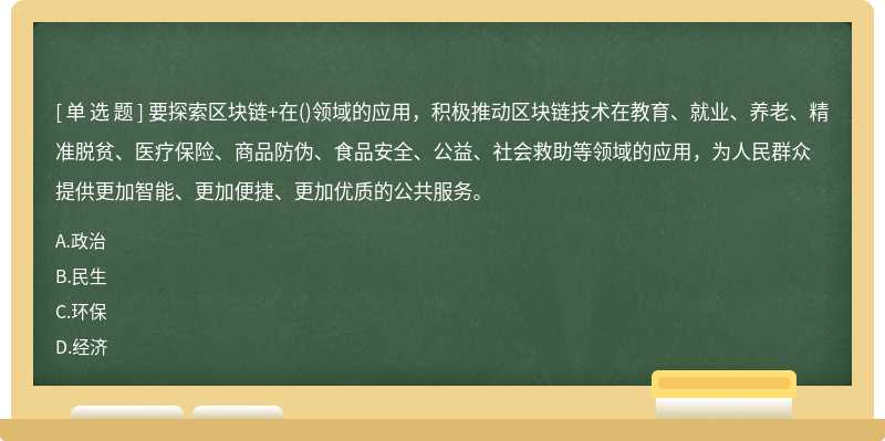 要探索区块链+在()领域的应用，积极推动区块链技术在教育、就业、养老、精准脱贫、医疗保险、商品防伪、食品安全、公益、社会救助等领域的应用，为人民群众提供更加智能、更加便捷、更加优质的公共服务。