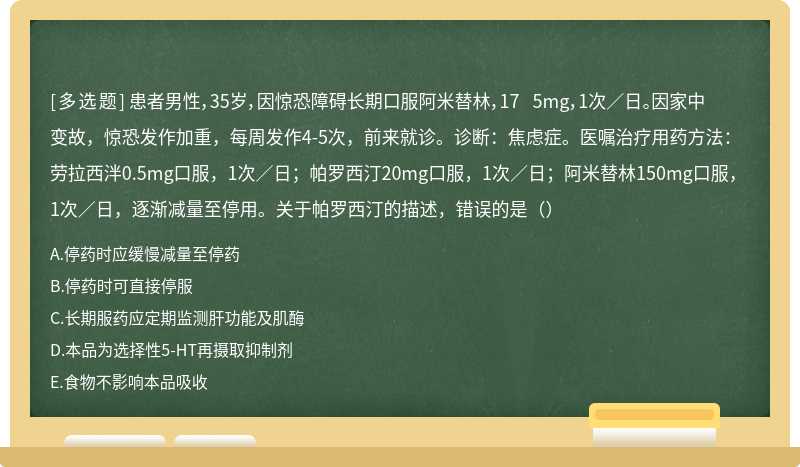 患者男性，35岁，因惊恐障碍长期口服阿米替林，17 5mg，1次／日。因家中变故，惊恐发作加重，每周发作4-5次，前来就诊。诊断：焦虑症。医嘱治疗用药方法：劳拉西泮0.5mg口服，1次／日；帕罗西汀20mg口服，1次／日；阿米替林150mg口服，1次／日，逐渐减量至停用。关于帕罗西汀的描述，错误的是（）