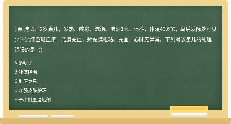 2岁患儿，发热、咳嗽、流涕、流泪3天。体检：体温40.6℃，耳后发际处可见少许淡红色斑丘疹，结膜充血，颊黏膜粗糙、充血、心肺无异常。下列对该患儿的处理错误的是（）