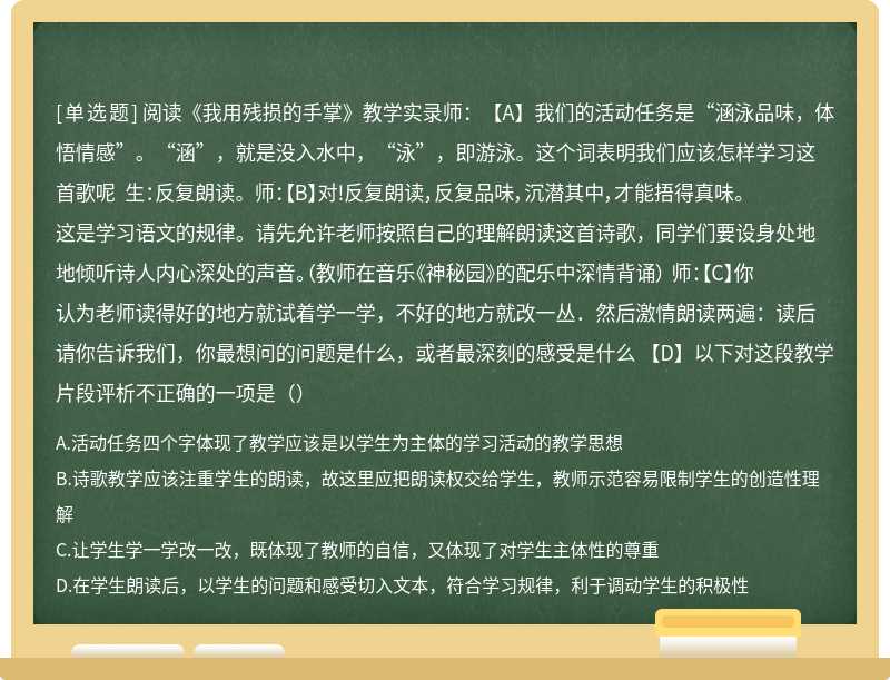 阅读《我用残损的手掌》教学实录师：【A】我们的活动任务是“涵泳品味，体悟情感”。“涵”，就是没入水中，“泳”，即游泳。这个词表明我们应该怎样学习这首歌呢 生：反复朗读。 师：【B】对!反复朗读，反复品味，沉潜其中，才能捂得真味。这是学习语文的规律。请先允许老师按照自己的理解朗读这首诗歌，同学们要设身处地地倾听诗人内心深处的声音。（教师在音乐《神秘园》的配乐中深情背诵） 师：【C】你认为老师读得好的地方就试着学一学，不好的地方就改一丛．然后激情朗读两遍：读后请你告诉我们，你最想问的问题是什么，或者最深刻的感受是什么 【D】以下对这段教学片段评析不正确的一项是（）