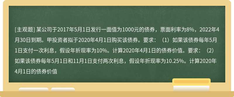 某公司于2017年5月1日发行一面值为1000元的债券，票面利率为8%，2022年4月30日到期。甲投资者拟于2020年4月1日购买该债券。要求：（1）如果该债券每年5月1日支付一次利息，假设年折现率为10%。计算2020年4月1日的债券价值。要求：（2）如果该债券每年5月1日和11月1日支付两次利息，假设年折现率为10.25%。计算2020年4月1日的债券价值