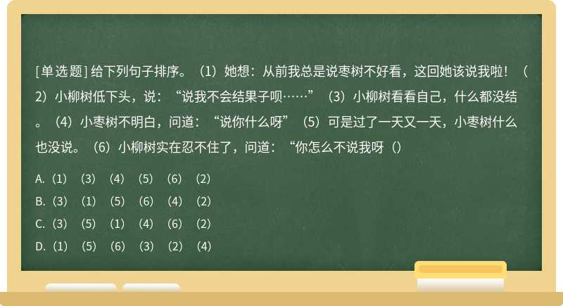 给下列句子排序。（1）她想：从前我总是说枣树不好看，这回她该说我啦！（2）小柳树低下头，说：“说我不会结果子呗……”（3）小柳树看看自己，什么都没结。（4）小枣树不明白，问道：“说你什么呀”（5）可是过了一天又一天，小枣树什么也没说。（6）小柳树实在忍不住了，问道：“你怎么不说我呀（）