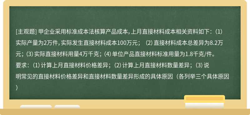 甲企业采用标准成本法核算产品成本，上月直接材料成本相关资料如下： （1）实际产量为2万件，实际发生直接材料成本100万元； （2）直接材料成本总差异为8.2万元； （3）实际直接材料用量4万千克； （4）单位产品直接材料标准用量为1.8千克/件。 要求： （1）计算上月直接材料价格差异； （2）计算上月直接材料数量差异； （3）说明常见的直接材料价格差异和直接材料数量差异形成的具体原因（各列举三个具体原因）