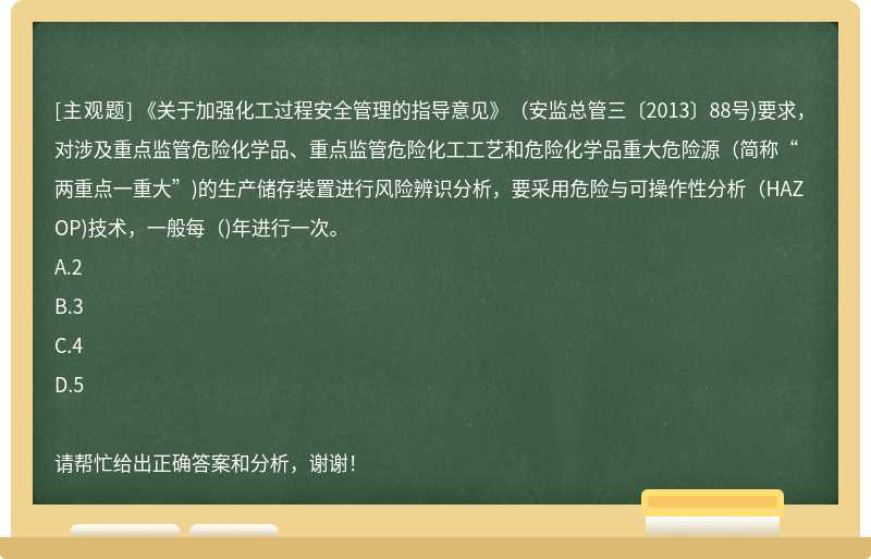 《关于加强化工过程安全管理的指导意见》（安监总管三〔2013〕88号)要求，对涉及重点监管危险化学品、重点监管危险化工工艺和危险化学品重大危险源（简称“两重点一重大”)的生产储存装置进行风险辨识分析，要采用危险与可操作性分析（HAZOP)技术，一般每（)年进行一次。