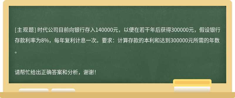 时代公司目前向银行存入140000元，以便在若干年后获得300000元，假设银行存款利率为8%，每年复利计息一次。要求：计算存款的本利和达到300000元所需的年数。