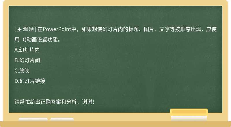 在PowerPoint中，如果想使幻灯片内的标题、图片、文字等按顺序出现，应使用（)动画设置功能。