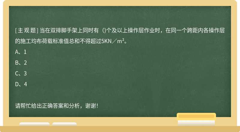 当在双排脚手架上同时有（)个及以上操作层作业时，在同一个跨距内各操作层的施工均布荷载标准值总和不得超过5KN／m²。