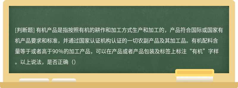 有机产品是指按照有机的耕作和加工方式生产和加工的，产品符合国际或国家有机产品要求和标准，并通过国家认证机构认证的一切农副产品及其加工品。有机配料含量等于或者高于90％的加工产品，可以在产品或者产品包装及标签上标注“有机”字样。以上说法，是否正确（）