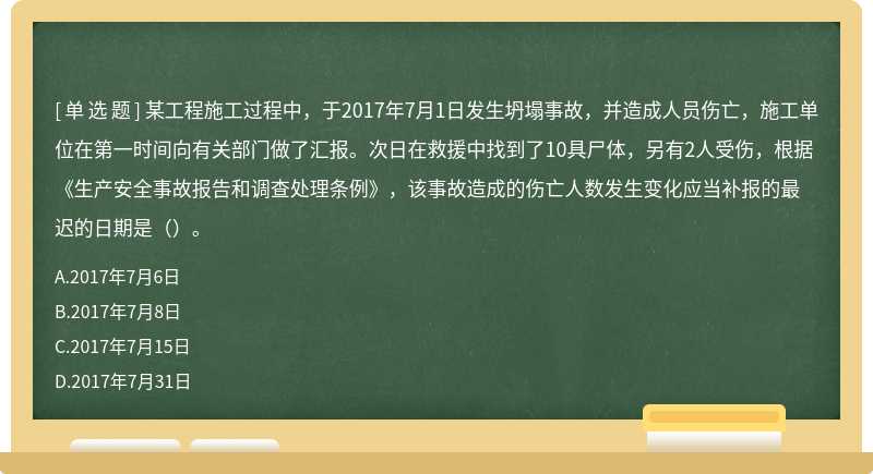 某工程施工过程中，于2017年7月1日发生坍塌事故，并造成人员伤亡，施工单位在第一时间向有关部门做了汇报。次日在救援中找到了10具尸体，另有2人受伤，根据《生产安全事故报告和调查处理条例》，该事故造成的伤亡人数发生变化应当补报的最迟的日期是（）。