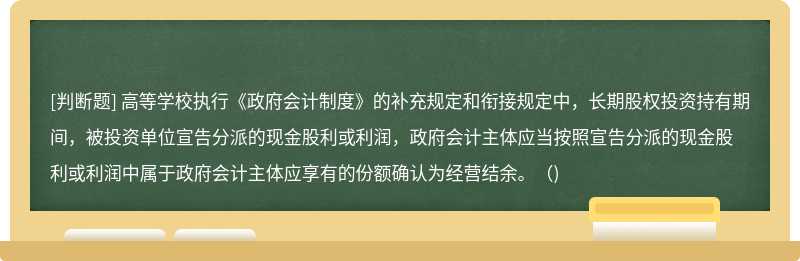 高等学校执行《政府会计制度》的补充规定和衔接规定中，长期股权投资持有期间，被投资单位宣告分派的现金股利或利润，政府会计主体应当按照宣告分派的现金股利或利润中属于政府会计主体应享有的份额确认为经营结余。（)