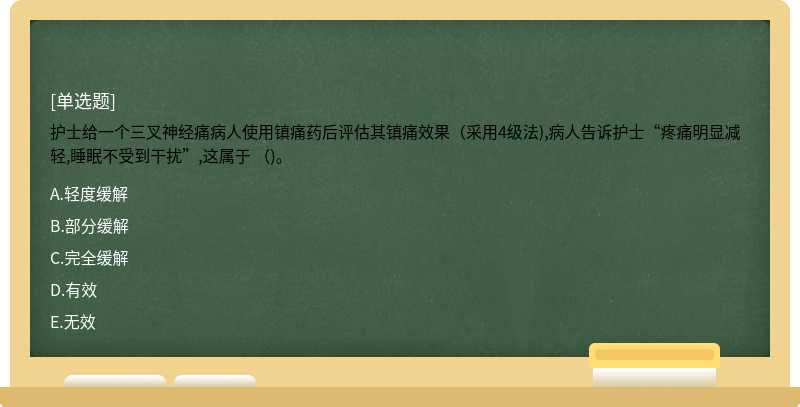 护士给一个三叉神经痛病人使用镇痛药后评估其镇痛效果（采用4级法),病人告诉护士“疼痛明显减轻,睡眠不受到干扰”,这属于 （)。