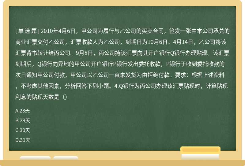 2010年4月6日，甲公司为履行与乙公司的买卖合同，签发一张由本公司承兑的商业汇票交付乙公司，汇票收款人为乙公司，到期日为10月6日。4月14日，乙公司将该汇票背书转让给丙公司。9月8日，丙公司持该汇票向其开户银行Q银行办理贴现。该汇票到期后，Q银行向异地的甲公司开户银行P银行发出委托收款，P银行于收到委托收款的次日通知甲公司付款，甲公司以乙公司一直未发货为由拒绝付款。要求：根据上述资料，不考虑其他因素，分析回答下列小题。4.Q银行为丙公司办理该汇票贴现时，计算贴现利息的贴现天数是（）