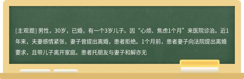 男性，30岁，已婚，有一个3岁儿子。因“心烦、焦虑1个月”来医院诊治。近1年来，夫妻感情紧张，妻子曾提出离婚，患者拒绝。1个月前，患者妻子向法院提出离婚要求，且带儿子离开家庭。患者托朋友与妻子和解亦无