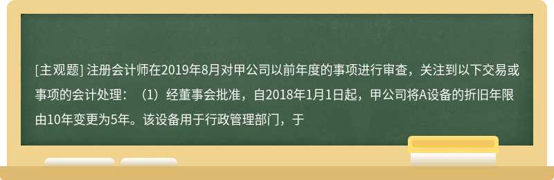 注册会计师在2019年8月对甲公司以前年度的事项进行审查，关注到以下交易或事项的会计处理：（1）经董事会批准，自2018年1月1日起，甲公司将A设备的折旧年限由10年变更为5年。该设备用于行政管理部门，于