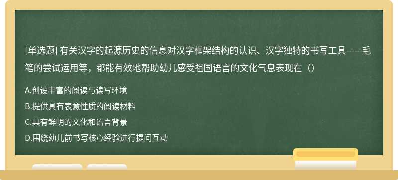 有关汉字的起源历史的信息对汉字框架结构的认识、汉字独特的书写工具——毛 笔的尝试运用等，都能有效地帮助幼儿感受祖国语言的文化气息表现在（）