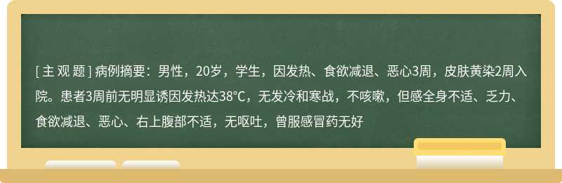 病例摘要：男性，20岁，学生，因发热、食欲减退、恶心3周，皮肤黄染2周入院。患者3周前无明显诱因发热达38℃，无发冷和寒战，不咳嗽，但感全身不适、乏力、食欲减退、恶心、右上腹部不适，无呕吐，曾服感冒药无好