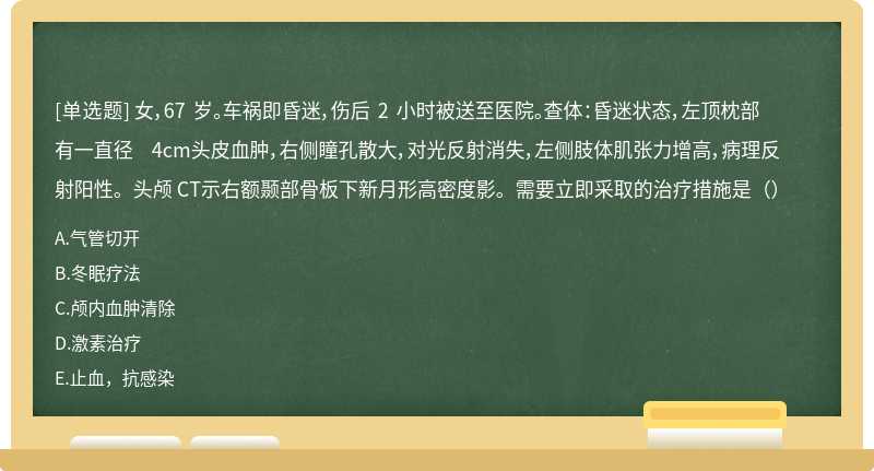 女，67 岁。车祸即昏迷，伤后 2 小时被送至医院。查体：昏迷状态，左顶枕部有一直径 4cm头皮血肿，右侧瞳孔散大，对光反射消失，左侧肢体肌张力增高，病理反射阳性。头颅 CT示右额颞部骨板下新月形高密度影。需要立即采取的治疗措施是（）