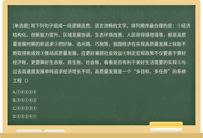 将下列句子组成一段逻辑连贯、语言流畅的文字，排列顺序最合理的是：①经济结构化、创新能力提升、区域发展协调、生态环境改善、人民获得感增强等，都是高质量发展时期的新追求②把好脉、选对路、巧施策，我国经济在实现高质量发展上就能不断取得新成效③推动高质量发展，应更好兼顾社会效益④制定宏观政策不仅要善于算好经济账，更要算好生态账、民生账、社会账，看看是否有利于美好生活需要的实现⑤与过去高速度发展单纯追求经济增长不同，高质量发展是一个“多目标、多任务”的系统工程（）