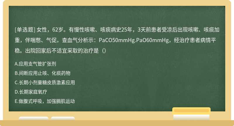 女性，62岁。有慢性咳嗽、咳痰病史25年，3天前患者受凉后出现咳嗽、咳痰加重，伴喘憋、气促。查血气分析示：PaCO50mmHg.PaO60mmHg，经治疗患者病情平稳。出院回家后不适宜采取的治疗是（）