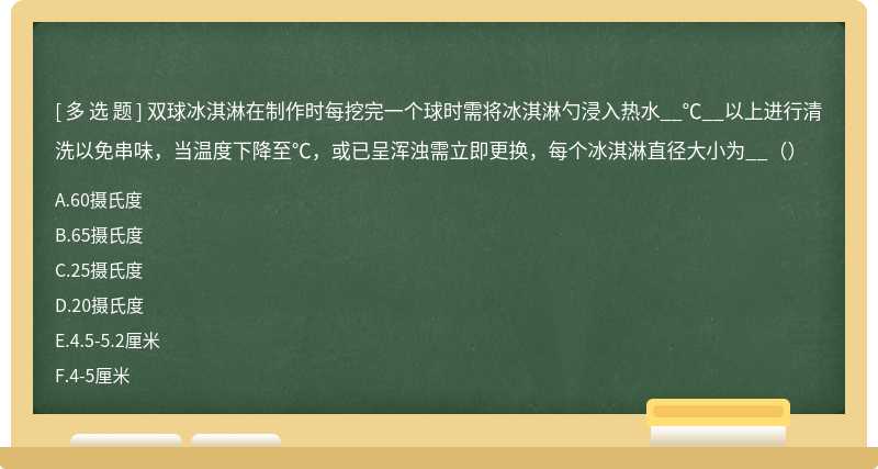 双球冰淇淋在制作时每挖完一个球时需将冰淇淋勺浸入热水__℃__以上进行清洗以免串味，当温度下降至℃，或已呈浑浊需立即更换，每个冰淇淋直径大小为__（）