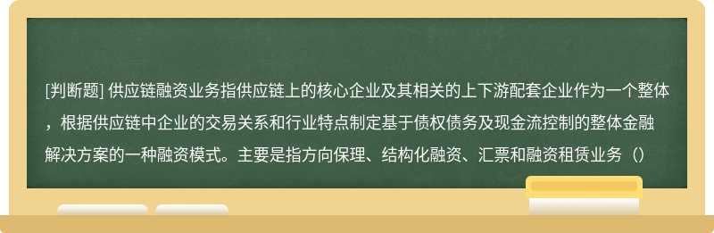 供应链融资业务指供应链上的核心企业及其相关的上下游配套企业作为一个整体，根据供应链中企业的交易关系和行业特点制定基于债权债务及现金流控制的整体金融解决方案的一种融资模式。主要是指方向保理、结构化融资、汇票和融资租赁业务（）