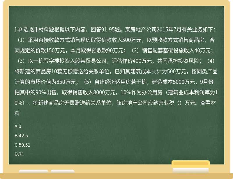 材料题根据以下内容，回答91-95题。某房地产公司2015年7月有关业务如下：（1）采用直接收款方式销售现房取得价款收入500万元，以预收款方式销售商品房，合同规定的价款150万元，本月取得预收款90万元；（2）销售配套基础设施收入40万元；（3）以一栋写字楼投资入股某贸易公司，评估作价400万元，共同承担投资风险；（4）将新建的商品房10套无偿赠送给关系单位，已知其建筑成本共计为500万元，按同类产品计算的市场价值为850万元；（5）自建经济适用房若干栋，建造成本5000万元，9月份把其中的90%出售，取得销售收入8000万元，10%作为办公用房（建筑业成本利润率为10%）。将新建商品房无偿赠送给关系单位，该房地产公司应纳营业税（）万元。查看材料