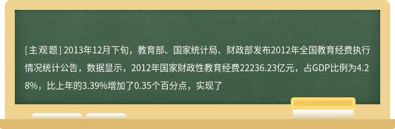 2013年12月下旬，教育部、国家统计局、财政部发布2012年全国教育经费执行情况统计公告，数据显示，2012年国家财政性教育经费22236.23亿元，占GDP比例为4.28%，比上年的3.39%增加了0.35个百分点，实现了