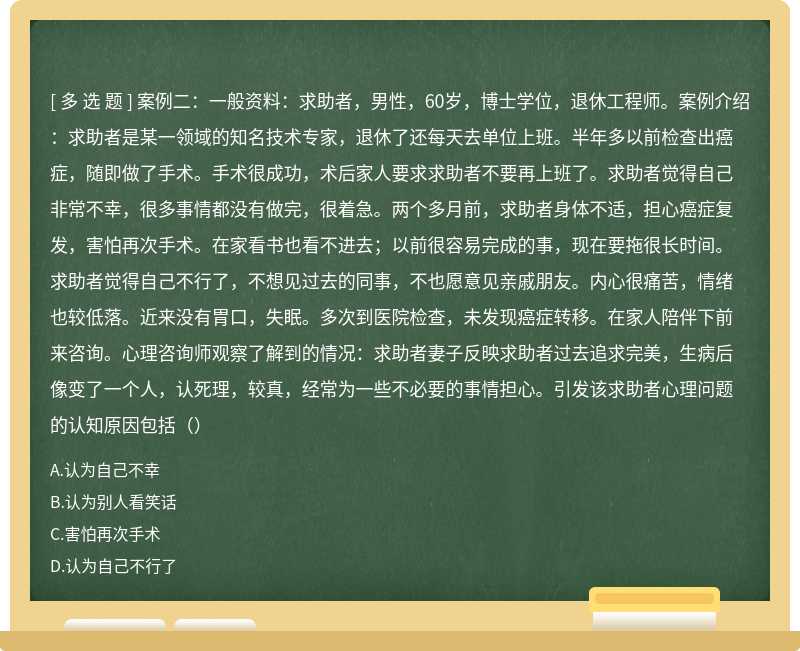 案例二：一般资料：求助者，男性，60岁，博士学位，退休工程师。案例介绍：求助者是某一领域的知名技术专家，退休了还每天去单位上班。半年多以前检查出癌症，随即做了手术。手术很成功，术后家人要求求助者不要再上班了。求助者觉得自己非常不幸，很多事情都没有做完，很着急。两个多月前，求助者身体不适，担心癌症复发，害怕再次手术。在家看书也看不进去；以前很容易完成的事，现在要拖很长时间。求助者觉得自己不行了，不想见过去的同事，不也愿意见亲戚朋友。内心很痛苦，情绪也较低落。近来没有胃口，失眠。多次到医院检查，未发现癌症转移。在家人陪伴下前来咨询。心理咨询师观察了解到的情况：求助者妻子反映求助者过去追求完美，生病后像变了一个人，认死理，较真，经常为一些不必要的事情担心。引发该求助者心理问题的认知原因包括（）