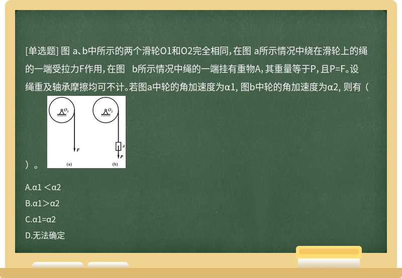 图 a、b中所示的两个滑轮O1和O2完全相同，在图 a所示情况中绕在滑轮上的绳的一端受拉力F作用，在图 b所示情况中绳的一端挂有重物A，其重量等于P，且P=F。设绳重及轴承摩擦均可不计。若图a中轮的角加速度为α1, 图b中轮的角加速度为α2, 则有 （）。  