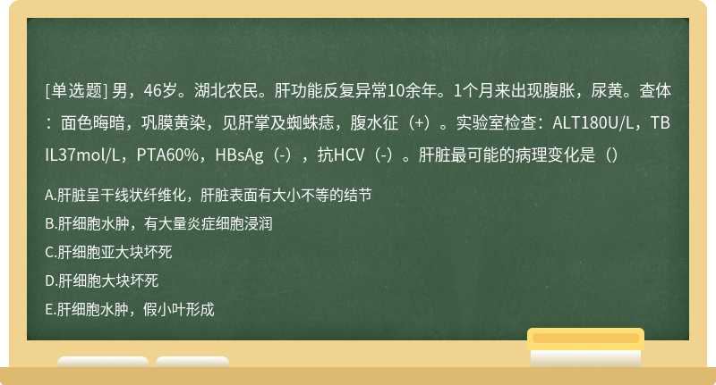 男，46岁。湖北农民。肝功能反复异常10余年。1个月来出现腹胀，尿黄。查体：面色晦暗，巩膜黄染，见肝掌及蜘蛛痣，腹水征（+）。实验室检查：ALT180U/L，TBIL37mol/L，PTA60%，HBsAg（-），抗HCV（-）。肝脏最可能的病理变化是（）