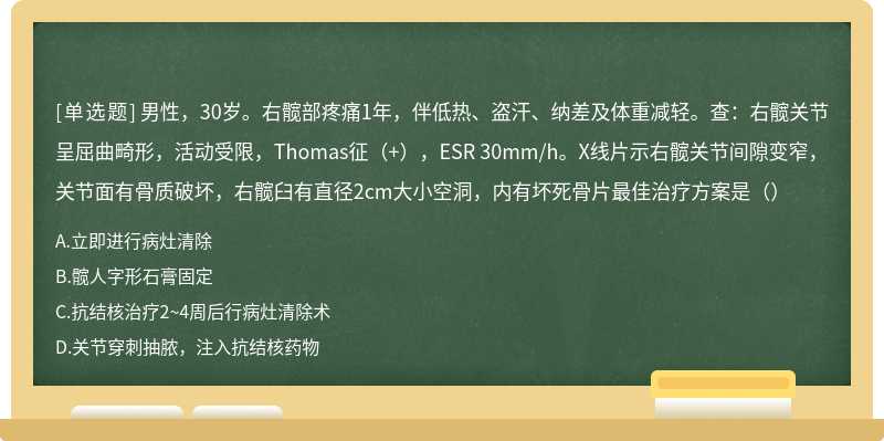 男性，30岁。右髋部疼痛1年，伴低热、盗汗、纳差及体重减轻。查：右髋关节呈屈曲畸形，活动受限，Thomas征（+），ESR 30mm/h。X线片示右髋关节间隙变窄，关节面有骨质破坏，右髋臼有直径2cm大小空洞，内有坏死骨片最佳治疗方案是（）