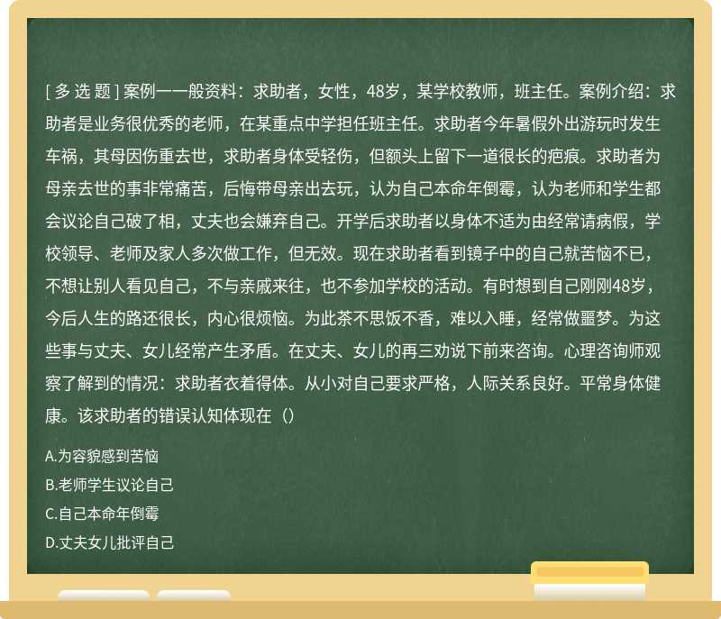 案例一一般资料：求助者，女性，48岁，某学校教师，班主任。案例介绍：求助者是业务很优秀的老师，在某重点中学担任班主任。求助者今年暑假外出游玩时发生车祸，其母因伤重去世，求助者身体受轻伤，但额头上留下一道很长的疤痕。求助者为母亲去世的事非常痛苦，后悔带母亲出去玩，认为自己本命年倒霉，认为老师和学生都会议论自己破了相，丈夫也会嫌弃自己。开学后求助者以身体不适为由经常请病假，学校领导、老师及家人多次做工作，但无效。现在求助者看到镜子中的自己就苦恼不已，不想让别人看见自己，不与亲戚来往，也不参加学校的活动。有时想到自己刚刚48岁，今后人生的路还很长，内心很烦恼。为此茶不思饭不香，难以入睡，经常做噩梦。为这些事与丈夫、女儿经常产生矛盾。在丈夫、女儿的再三劝说下前来咨询。心理咨询师观察了解到的情况：求助者衣着得体。从小对自己要求严格，人际关系良好。平常身体健康。该求助者的错误认知体现在（）