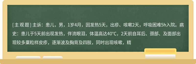 主诉：患儿，男，1岁4月，因发热5天，出疹、咳嗽2天，呼吸困难5h入院。病史：患儿于5天前出现发热，伴流眼泪，体温高达40℃，2天前自耳后、颈部、及面部出现较多粟粒样皮疹，逐渐波及胸背及四肢，同时出现咳嗽，精