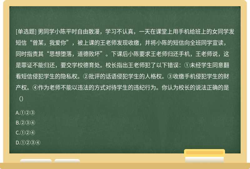 男同学小陈平时自由散漫，学习不认真，一天在课堂上用手机给班上的女同学发短信“曾某，我爱你”，被上课的王老师发现收缴，并将小陈的短信向全班同学宣读，同时指责其“思想堕落，道德败坏”。下课后小陈要求王老师归还手机，王老师说，这是罪证不能归还，要交学校德育处。校长指出王老师犯了以下错误：①未经学生同意翻看短信侵犯学生的隐私权。②批评的话语侵犯学生的人格权。③收缴手机侵犯学生的财产权。④作为老师不能以违法的方式对待学生的违纪行为。你认为校长的说法正确的是（）