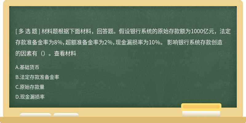 材料题根据下面材料，回答题。假设银行系统的原始存款额为1000亿元，法定存款准备金率为8％，超额准备金率为2％，现金漏损率为10％。 影响银行系统存款创造的因素有（）。查看材料