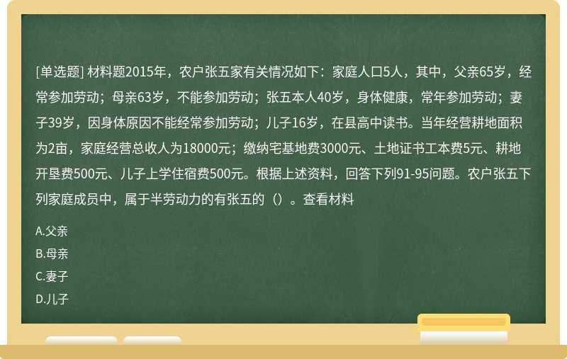 材料题2015年，农户张五家有关情况如下：家庭人口5人，其中，父亲65岁，经常参加劳动；母亲63岁，不能参加劳动；张五本人40岁，身体健康，常年参加劳动；妻子39岁，因身体原因不能经常参加劳动；儿子16岁，在县高中读书。当年经营耕地面积为2亩，家庭经营总收人为18000元；缴纳宅基地费3000元、土地证书工本费5元、耕地开垦费500元、儿子上学住宿费500元。根据上述资料，回答下列91-95问题。农户张五下列家庭成员中，属于半劳动力的有张五的（）。查看材料