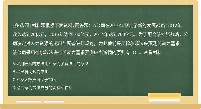 材料题根据下面资料，回答题： A公司在2010年制定了新的发展战略：2012年收入达到20亿元，2013年达到100亿元，2014年达到200亿元。为了配合该扩张战略，公司决定对人力资源的运用与配备进行规划，为此他们采用德尔菲法来预测劳动力需求。 该公司采用德尔菲法进行劳动力需求预测应当遵循的原则有（）。查看材料