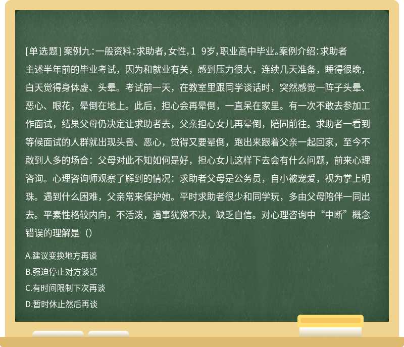 案例九：一般资料：求助者，女性，1 9岁，职业高中毕业。案例介绍：求助者主述半年前的毕业考试，因为和就业有关，感到压力很大，连续几天准备，睡得很晚，白天觉得身体虚、头晕。考试前一天，在教室里跟同学谈话时，突然感觉一阵子头晕、恶心、眼花，晕倒在地上。此后，担心会再晕倒，一直呆在家里。有一次不敢去参加工作面试，结果父母仍决定让求助者去，父亲担心女儿再晕倒，陪同前往。求助者一看到等候面试的人群就出现头昏、恶心，觉得又要晕倒，跑出来跟着父亲一起回家，至今不敢到人多的场合：父母对此不知如何是好，担心女儿这样下去会有什么问题，前来心理咨询。心理咨询师观察了解到的情况：求助者父母是公务员，自小被宠爱，视为掌上明珠。遇到什么困难，父亲常来保护她。平时求助者很少和同学玩，多由父母陪伴一同出去。平素性格较内向，不活泼，遇事犹豫不决，缺乏自信。对心理咨询中“中断”概念错误的理解是（）