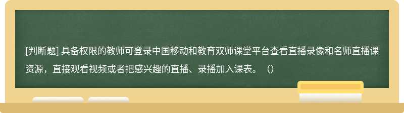 具备权限的教师可登录中国移动和教育双师课堂平台查看直播录像和名师直播课资源，直接观看视频或者把感兴趣的直播、录播加入课表。（）