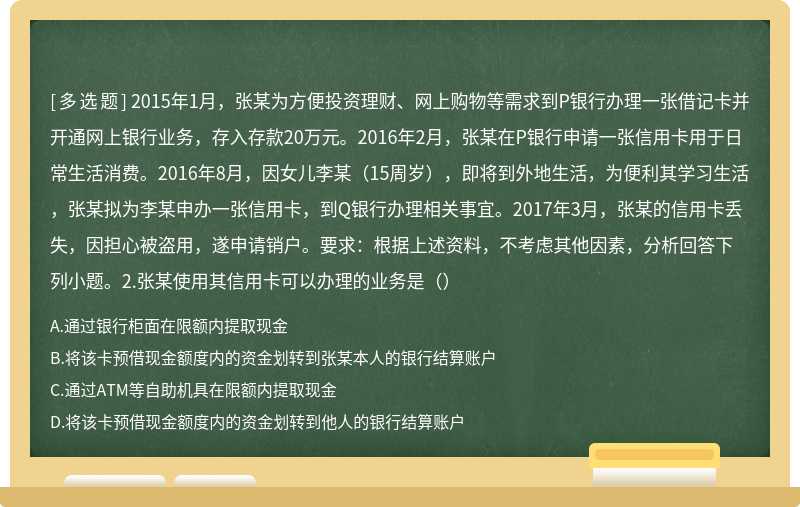 2015年1月，张某为方便投资理财、网上购物等需求到P银行办理一张借记卡并开通网上银行业务，存入存款20万元。2016年2月，张某在P银行申请一张信用卡用于日常生活消费。2016年8月，因女儿李某（15周岁），即将到外地生活，为便利其学习生活，张某拟为李某申办一张信用卡，到Q银行办理相关事宜。2017年3月，张某的信用卡丢失，因担心被盗用，遂申请销户。要求：根据上述资料，不考虑其他因素，分析回答下列小题。2.张某使用其信用卡可以办理的业务是（）