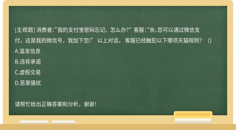 消费者：”我的支付宝密码忘记， 怎么办？“ 客服：“亲，您可以通过微信支付，这是我的微信号，我加下您!” 以上对话， 客服已经触犯以下哪项天猫规则？（)